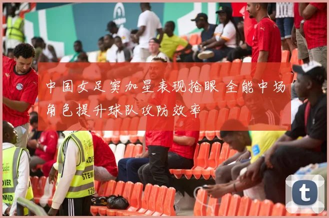 中国女足窦加星表现抢眼 全能中场角色提升球队攻防效率
