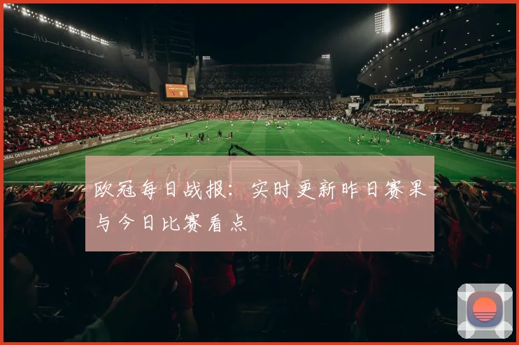 欧冠每日战报：实时更新昨日赛果与今日比赛看点