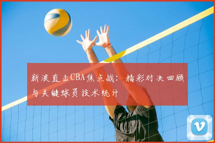 新浪直击CBA焦点战:精彩对决回顾与关键球员技术统计