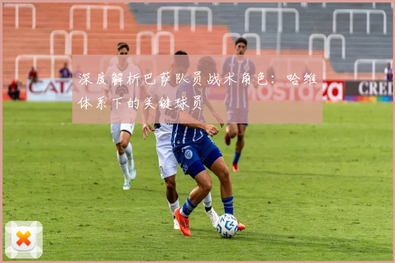 深度解析巴萨队员战术角色：哈维体系下的关键球员