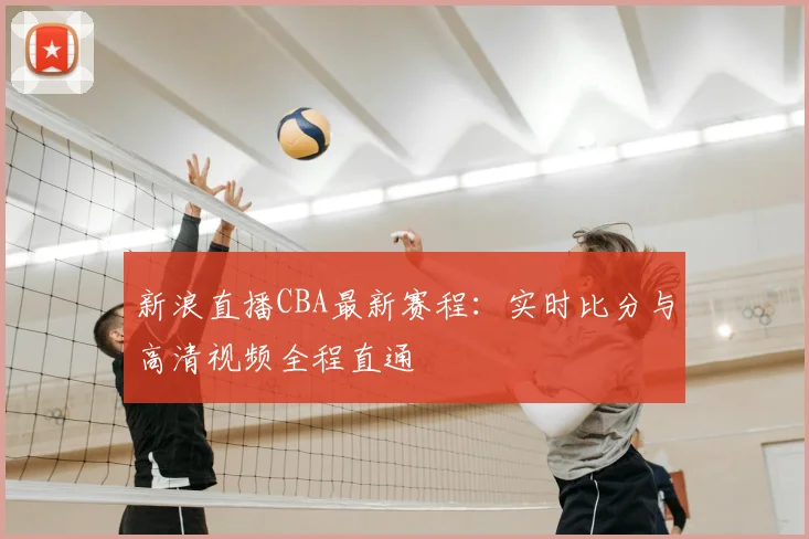 新浪直播CBA最新赛程:实时比分与高清视频全程直通