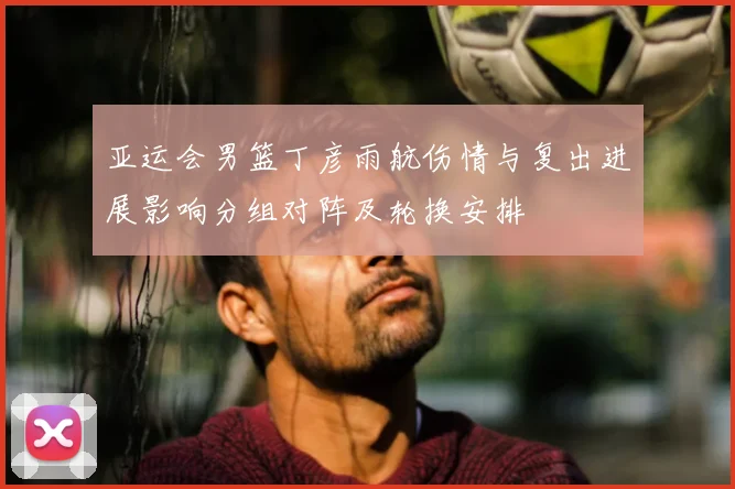 亚运会男篮丁彦雨航伤情与复出进展影响分组对阵及轮换安排