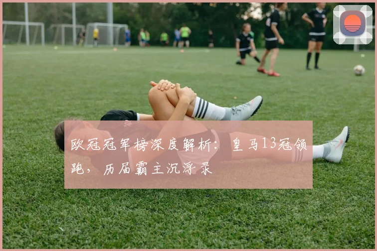 欧冠冠军榜深度解析：皇马13冠领跑，历届霸主沉浮录