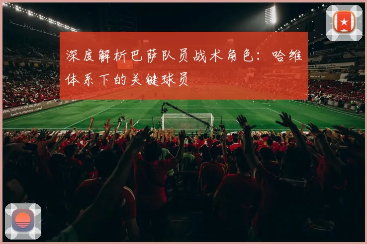 深度解析巴萨队员战术角色：哈维体系下的关键球员