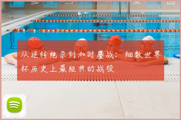 从逆转绝杀到加时鏖战：细数世界杯历史上最经典的战役