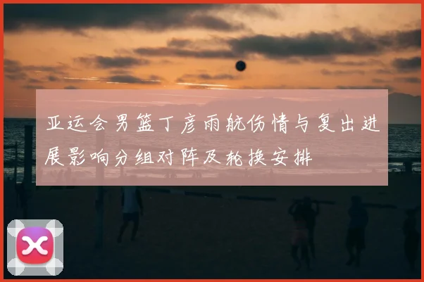 亚运会男篮丁彦雨航伤情与复出进展影响分组对阵及轮换安排